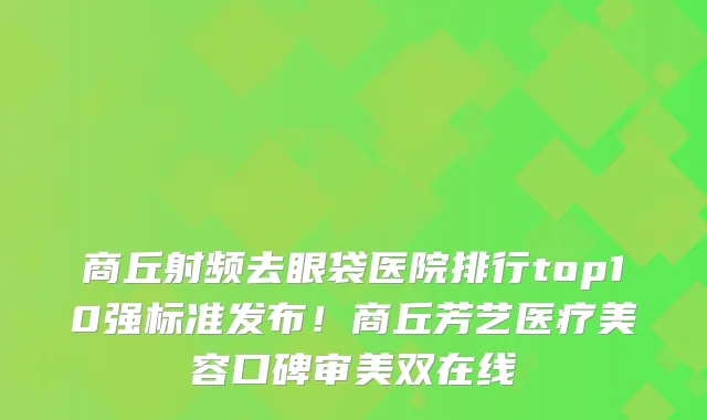 商丘射频去眼袋医院排行top10强标准发布!商丘芳艺医疗美容口碑审美双在线