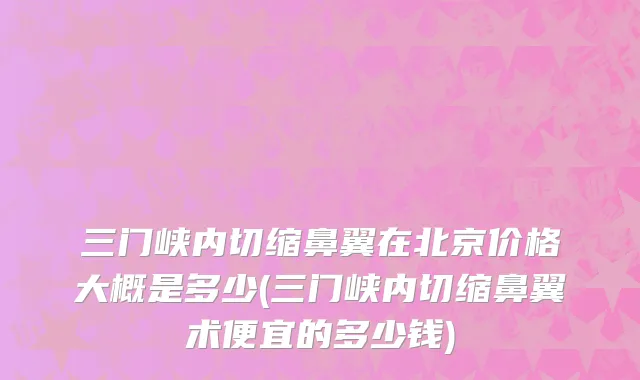 三门峡内切缩鼻翼在北京价格大概是多少(三门峡内切缩鼻翼术便宜的多少钱)