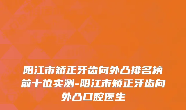 阳江市矫正牙齿向外凸排名榜前十位实测-阳江市矫正牙齿向外凸口腔医生