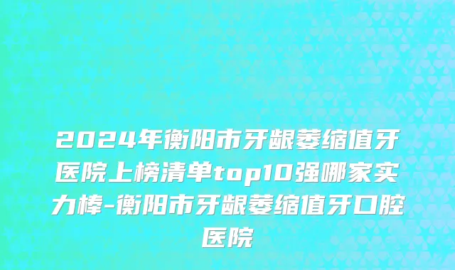 2024年衡阳市牙龈萎缩值牙医院上榜清单top10强哪家实力棒-衡阳市牙龈萎缩值牙口腔医院