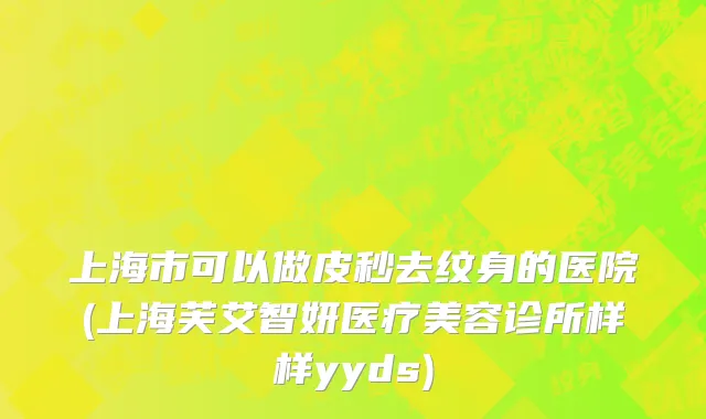 上海市可以做皮秒去纹身的医院(上海芙艾智妍医疗美容诊所样样yyds)