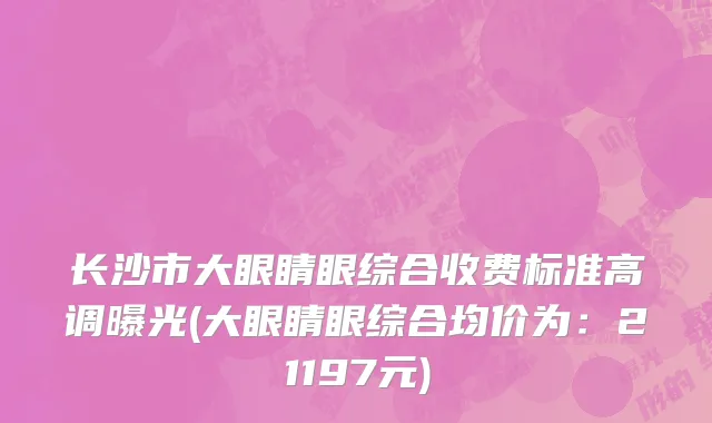 长沙市大眼睛眼综合收费标准高调曝光(大眼睛眼综合均价为：21197元)