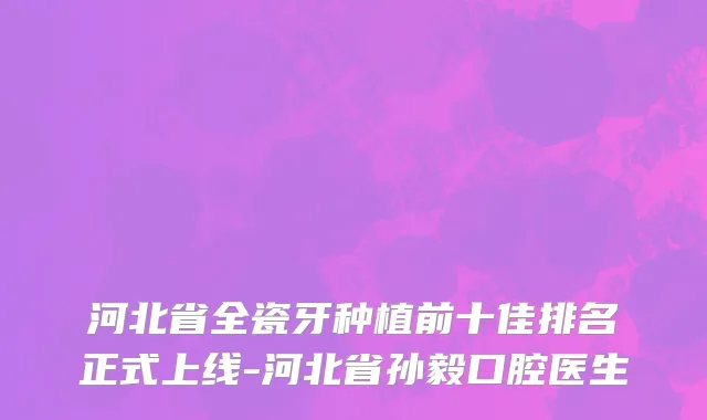 河北省全瓷牙种植前十佳排名正式上线-河北省孙毅口腔医生
