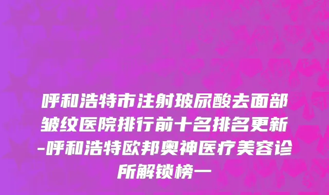 呼和浩特市注射玻尿酸去面部皱纹医院排行前十名排名更新-呼和浩特欧邦奥神医疗美容诊所解锁榜一