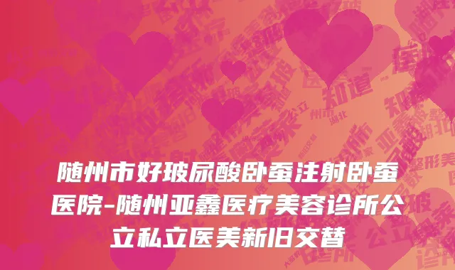 随州市好玻尿酸卧蚕注射卧蚕医院-随州亚鑫医疗美容诊所公立私立医美新旧交替