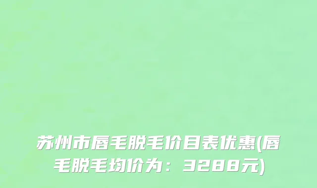 苏州市唇毛脱毛价目表优惠(唇毛脱毛均价为：3288元)
