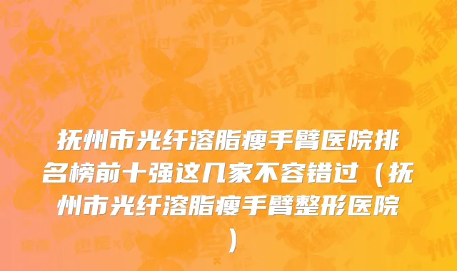 抚州市光纤溶脂瘦手臂医院排名榜前十强这几家不容错过（抚州市光纤溶脂瘦手臂整形医院）