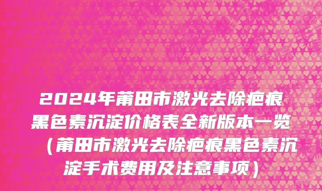 2024年莆田市激光去除疤痕黑色素沉淀价格表全新版本一览（莆田市激光去除疤痕黑色素沉淀手术费用及注意事项）
