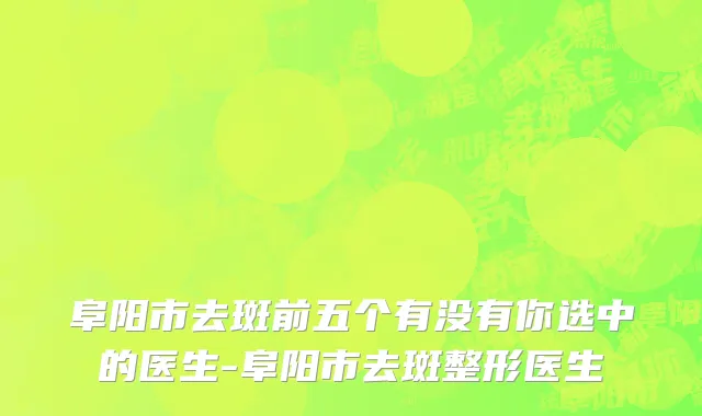 阜阳市去斑前五个有没有你选中的医生-阜阳市去斑整形医生