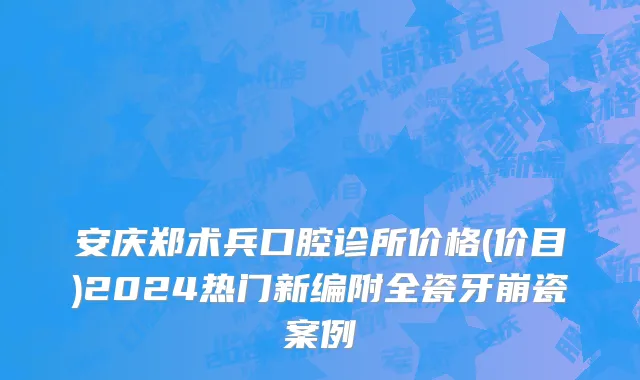 安庆郑术兵口腔诊所价格(价目)2024热门新编附全瓷牙崩瓷案例