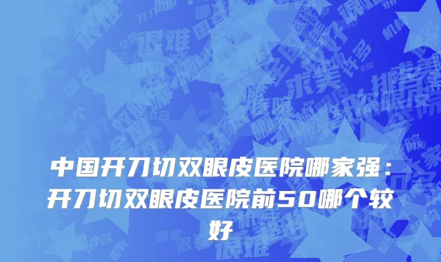 中国开刀切双眼皮医院哪家强：开刀切双眼皮医院前50哪个较好
