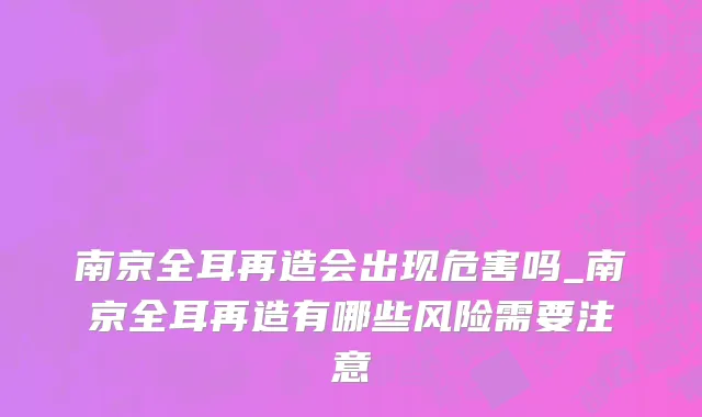 南京全耳再造会出现危害吗_南京全耳再造有哪些风险需要注意