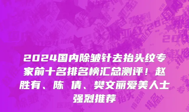 2024国内除皱针去抬头纹专家前十名排名榜汇总测评!赵胜有、陈 倩、樊文丽爱美人士强烈推荐