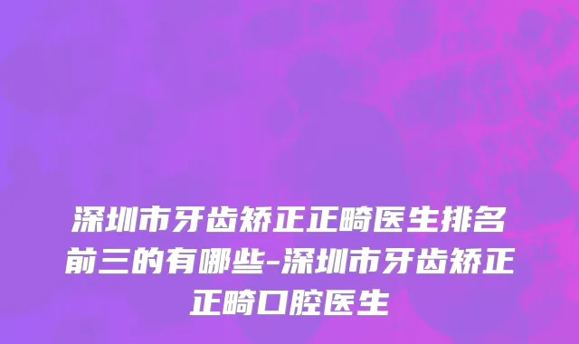 深圳市牙齿矫正正畸医生排名前三的有哪些-深圳市牙齿矫正正畸口腔医生