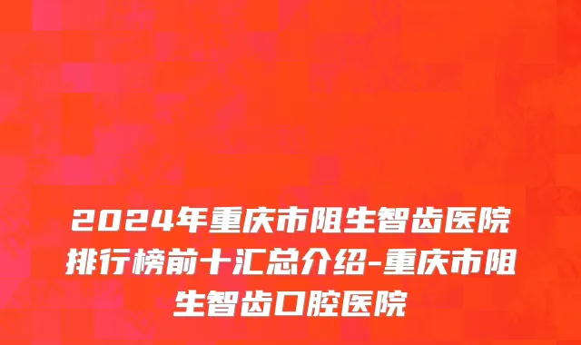 2024年重庆市阻生智齿医院排行榜前十汇总介绍-重庆市阻生智齿口腔医院