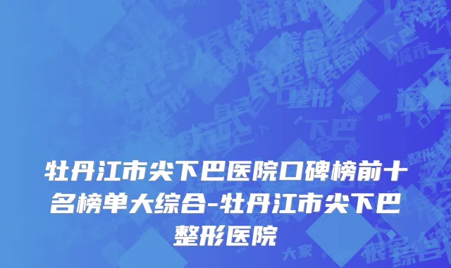 牡丹江市尖下巴医院口碑榜前十名榜单大综合-牡丹江市尖下巴整形医院
