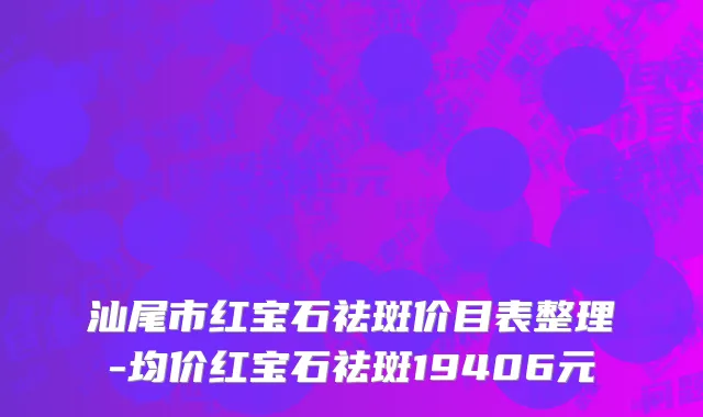 汕尾市红宝石祛斑价目表整理-均价红宝石祛斑19406元