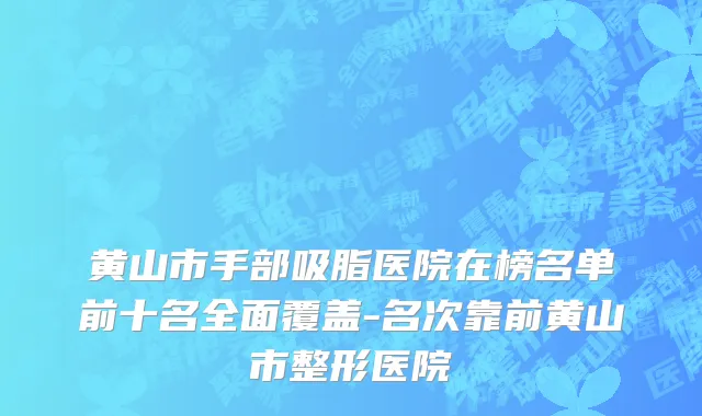 黄山市手部吸脂医院在榜名单前十名全面覆盖-名次靠前黄山市整形医院