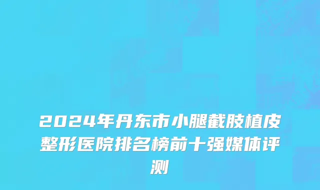 2024年丹东市小腿截肢植皮整形医院排名榜前十强媒体评测