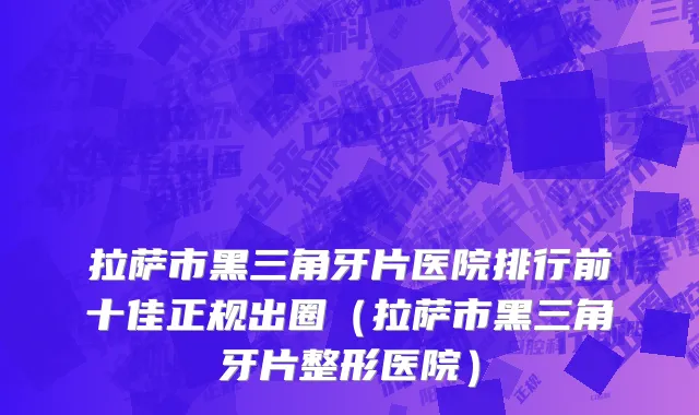拉萨市黑三角牙片医院排行前十佳正规出圈（拉萨市黑三角牙片整形医院）