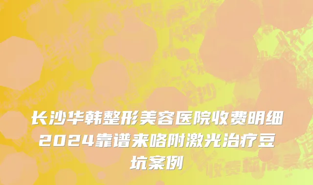 长沙华韩整形美容医院收费明细2024靠谱来咯附激光治疗豆坑案例