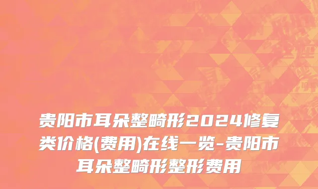贵阳市耳朵整畸形2024修复类价格(费用)在线一览-贵阳市耳朵整畸形整形费用
