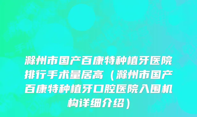 滁州市国产百康特种植牙医院排行手术量居高（滁州市国产百康特种植牙口腔医院入围机构详细介绍）