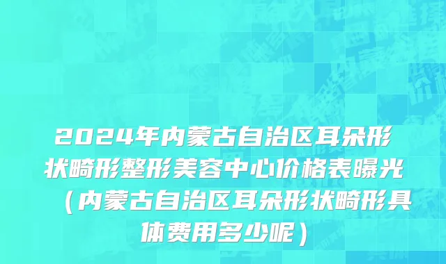 2024年内蒙古自治区耳朵形状畸形整形美容中心价格表曝光（内蒙古自治区耳朵形状畸形具体费用多少呢）