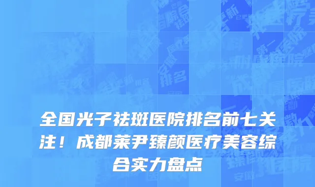 全国光子祛斑医院排名前七关注!成都莱尹臻颜医疗美容综合实力盘点