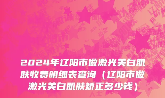 2024年辽阳市做激光美白肌肤收费明细表查询（辽阳市做激光美白肌肤矫正多少钱）