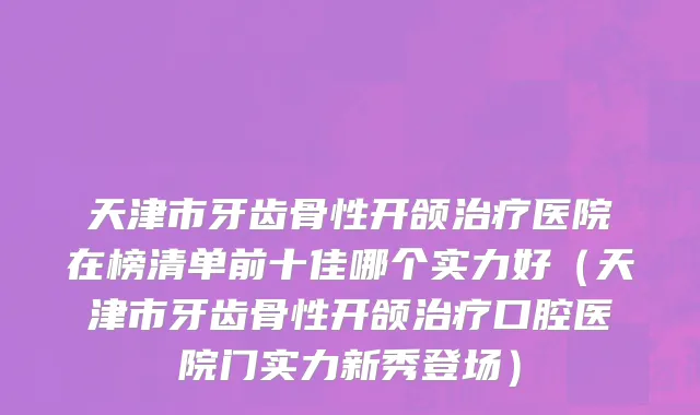 天津市牙齿骨性开颌治疗医院在榜清单前十佳哪个实力好（天津市牙齿骨性开颌治疗口腔医院门实力新秀登场）