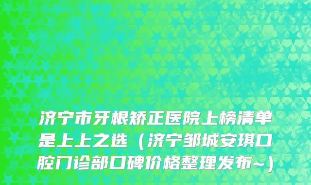 济宁市牙根矫正医院上榜清单是上上之选（济宁邹城安琪口腔门诊部口碑价格整理发布~）