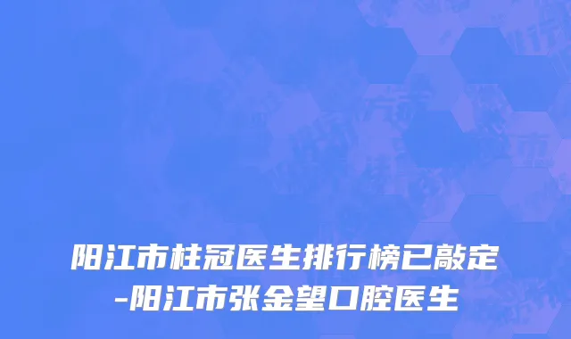 阳江市柱冠医生排行榜已敲定-阳江市张金望口腔医生