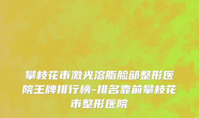 攀枝花市激光溶脂脸部整形医院王牌排行榜-排名靠前攀枝花市整形医院