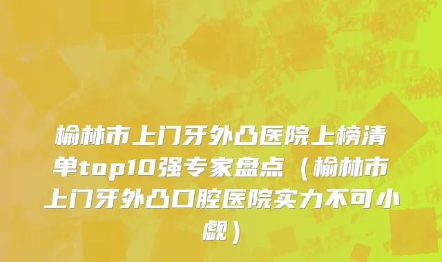 榆林市上门牙外凸医院上榜清单top10强专家盘点（榆林市上门牙外凸口腔医院实力不可小觑）