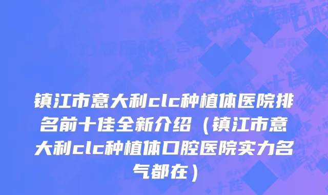 镇江市意大利clc种植体医院排名前十佳全新介绍（镇江市意大利clc种植体口腔医院实力名气都在）