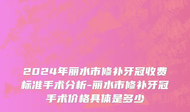 2024年丽水市修补牙冠收费标准手术分析-丽水市修补牙冠手术价格具体是多少