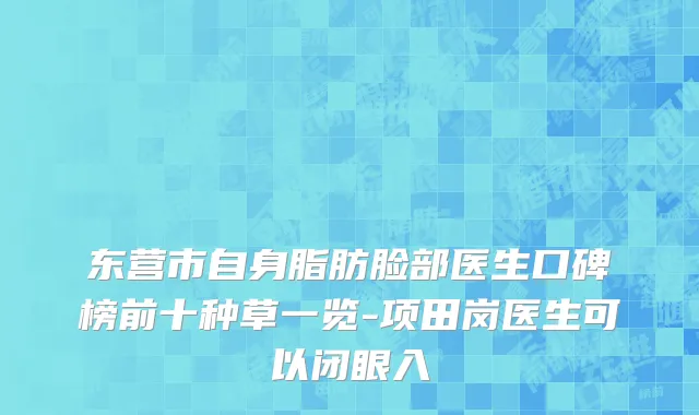 东营市自身脂肪脸部医生口碑榜前十种草一览-项田岗医生可以闭眼入