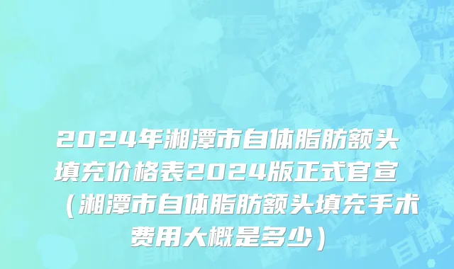 2024年湘潭市自体脂肪额头填充价格表2024版正式官宣（湘潭市自体脂肪额头填充手术费用大概是多少）