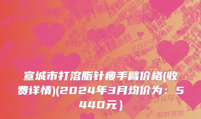 宣城市打溶脂针瘦手臂价格(收费详情)(2024年3月均价为：5440元）