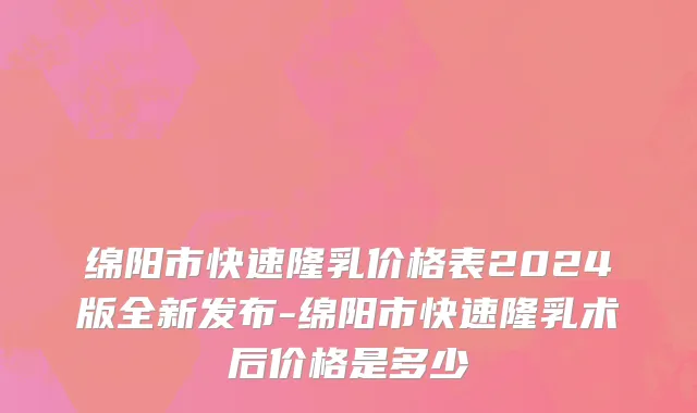 绵阳市快速隆乳价格表2024版全新发布-绵阳市快速隆乳术后价格是多少