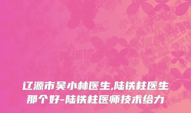 辽源市吴小林医生,陆铁柱医生那个好-陆铁柱医师技术给力