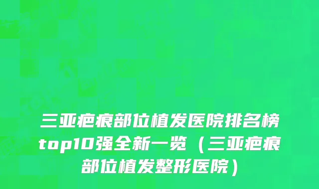 三亚疤痕部位植发医院排名榜top10强全新一览(三亚疤痕部位植发整形医院)