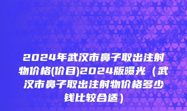 2024年武汉市鼻子取出注射物价格(价目)2024版曝光（武汉市鼻子取出注射物价格多少钱比较合适）