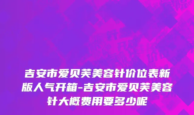 吉安市爱贝芙美容针价位表新版人气开箱-吉安市爱贝芙美容针大概费用要多少呢