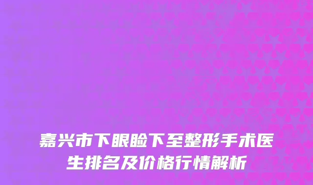 嘉兴市下眼睑下至整形手术医生排名及价格行情解析