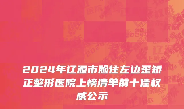 2024年辽源市脸往左边歪矫正整形医院上榜清单前十佳权威公示