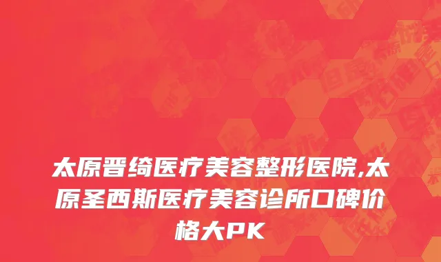 太原晋绮医疗美容整形医院,太原圣西斯医疗美容诊所口碑价格大PK