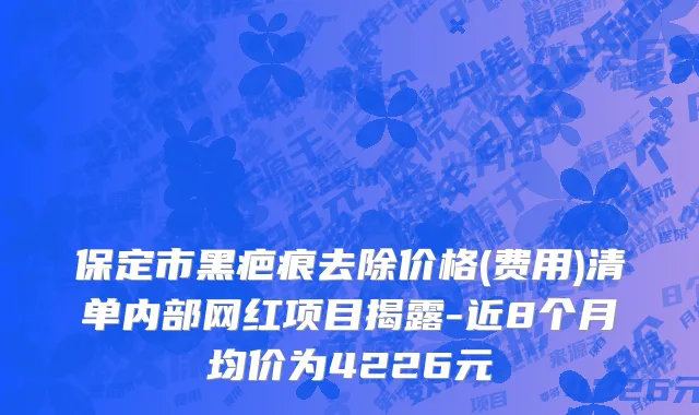 保定市黑疤痕去除价格(费用)清单内部网红项目揭露-近8个月均价为4226元