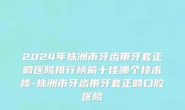 2024年株洲市牙齿带牙套正畸医院排行榜前十佳哪个技术棒-株洲市牙齿带牙套正畸口腔医院